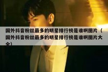 国外抖音粉丝最多的明星排行榜是谁啊图片（国外抖音粉丝最多的明星排行榜是谁啊图片大全）