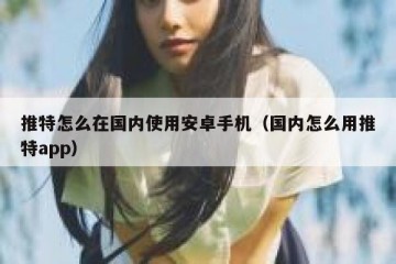 推特怎么在国内使用安卓手机（国内怎么用推特app）