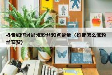 抖音如何才能涨粉丝和点赞量（抖音怎么涨粉丝获赞）