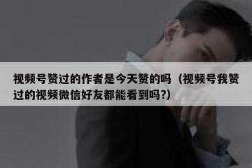 视频号赞过的作者是今天赞的吗（视频号我赞过的视频微信好友都能看到吗?）