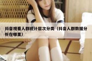 抖音观看人群统计层次分类（抖音人群数据分析在哪里）
