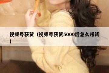视频号获赞（视频号获赞5000后怎么赚钱）