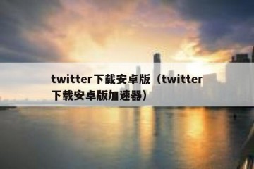 twitter下载安卓版（twitter下载安卓版加速器）
