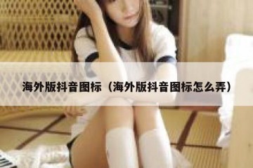 海外版抖音图标（海外版抖音图标怎么弄）