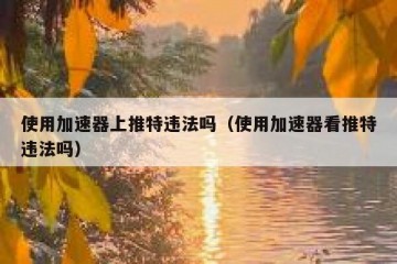 使用加速器上推特违法吗（使用加速器看推特违法吗）