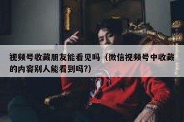 视频号收藏朋友能看见吗（微信视频号中收藏的内容别人能看到吗?）