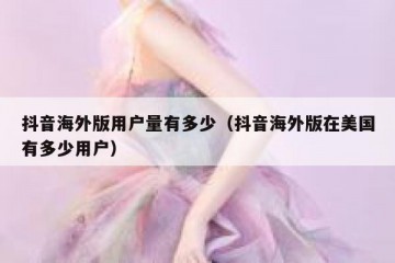 抖音海外版用户量有多少（抖音海外版在美国有多少用户）