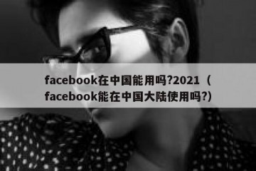 facebook在中国能用吗?2021（facebook能在中国大陆使用吗?）