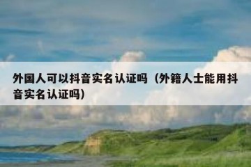外国人可以抖音实名认证吗（外籍人士能用抖音实名认证吗）