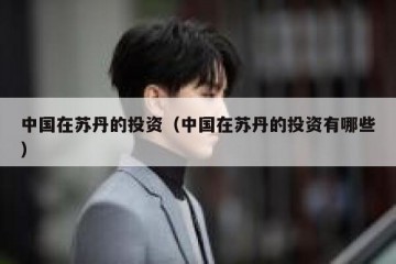 中国在苏丹的投资（中国在苏丹的投资有哪些）