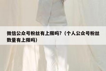 微信公众号粉丝有上限吗?（个人公众号粉丝数量有上限吗）