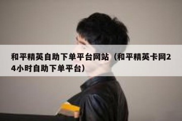 和平精英自助下单平台网站（和平精英卡网24小时自助下单平台）