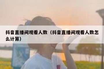 抖音直播间观看人数（抖音直播间观看人数怎么计算）
