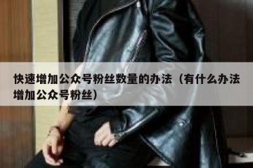快速增加公众号粉丝数量的办法（有什么办法增加公众号粉丝）