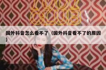 国外抖音怎么看不了（国外抖音看不了的原因）