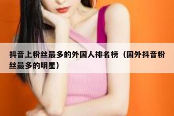 抖音上粉丝最多的外国人排名榜（国外抖音粉丝最多的明星）