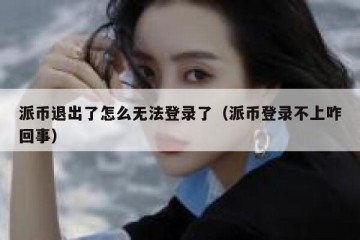 派币退出了怎么无法登录了（派币登录不上咋回事）