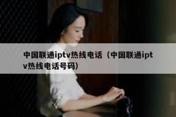 中国联通iptv热线电话（中国联通iptv热线电话号码）