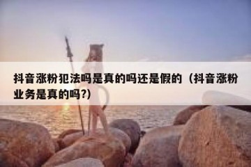 抖音涨粉犯法吗是真的吗还是假的（抖音涨粉业务是真的吗?）