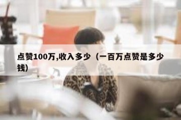 点赞100万,收入多少（一百万点赞是多少钱）