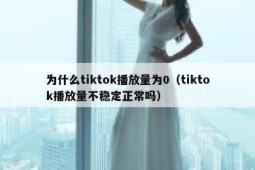 为什么tiktok播放量为0（tiktok播放量不稳定正常吗）