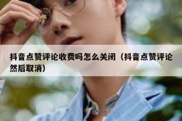 抖音点赞评论收费吗怎么关闭（抖音点赞评论然后取消）