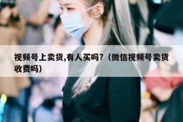 视频号上卖货,有人买吗?（微信视频号卖货收费吗）