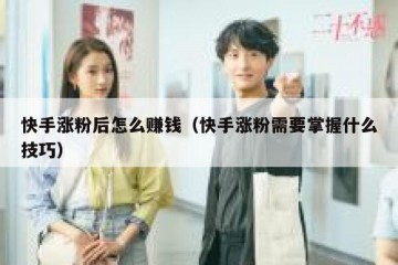 快手涨粉后怎么赚钱（快手涨粉需要掌握什么技巧）