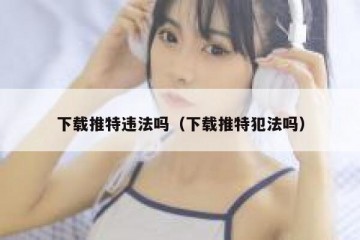 下载推特违法吗（下载推特犯法吗）