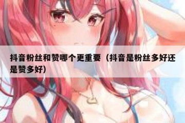 抖音粉丝和赞哪个更重要（抖音是粉丝多好还是赞多好）