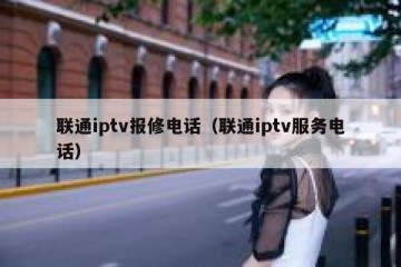 联通iptv报修电话（联通iptv服务电话）