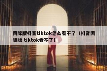 国际版抖音tiktok怎么看不了（抖音国际版 tiktok看不了）