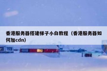 香港服务器搭建梯子小白教程（香港服务器如何加cdn）
