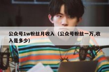 公众号1w粉丝月收入（公众号粉丝一万,收入是多少）