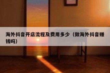 海外抖音开店流程及费用多少（做海外抖音赚钱吗）