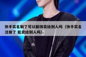 快手实名制了可以解绑卖给别人吗（快手实名注册了 能卖给别人吗）