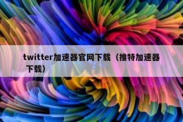 twitter加速器官网下载（推特加速器 下载）