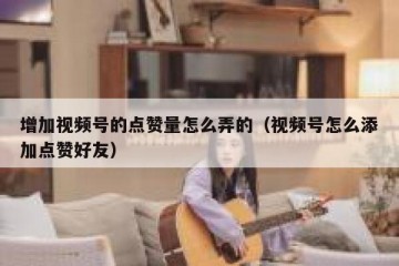 增加视频号的点赞量怎么弄的（视频号怎么添加点赞好友）