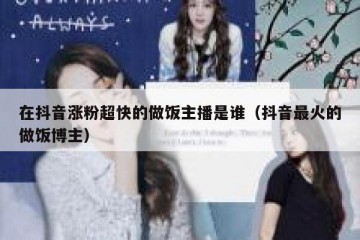 在抖音涨粉超快的做饭主播是谁（抖音最火的做饭博主）