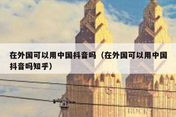 在外国可以用中国抖音吗（在外国可以用中国抖音吗知乎）