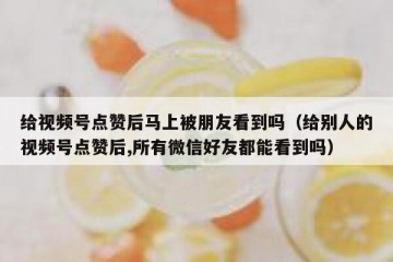 给视频号点赞后马上被朋友看到吗（给别人的视频号点赞后,所有微信好友都能看到吗）