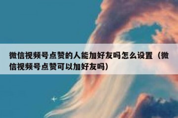 微信视频号点赞的人能加好友吗怎么设置（微信视频号点赞可以加好友吗）