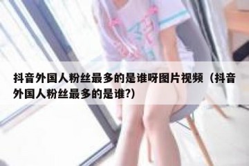 抖音外国人粉丝最多的是谁呀图片视频（抖音外国人粉丝最多的是谁?）