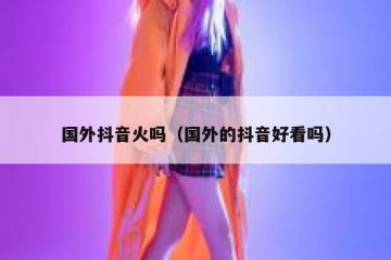 国外抖音火吗（国外的抖音好看吗）