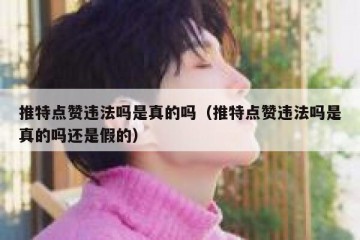 推特点赞违法吗是真的吗（推特点赞违法吗是真的吗还是假的）