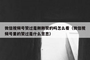 微信视频号赞过是刚刚赞的吗怎么看（微信视频号里的赞过是什么意思）