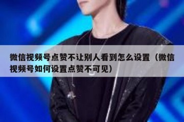 微信视频号点赞不让别人看到怎么设置（微信视频号如何设置点赞不可见）