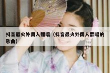 抖音最火外国人翻唱（抖音最火外国人翻唱的歌曲）