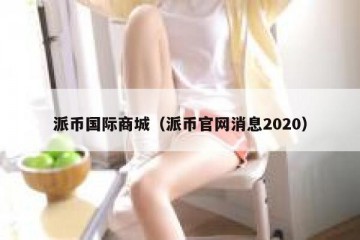 派币国际商城（派币官网消息2020）
