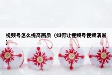 视频号怎么提高画质（如何让视频号视频清晰）